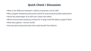 Quick Check / Discussion
• What is the difference between a Python interpreter and an IDE?
• Why is Jupyter Notebook particularly useful for pharmaceutical data exploration?
• Name two advantages of an IDE over a basic text editor.
• Which environment would you choose for a large multi-file Python project? Why?
• What does python --version verify?
• Give two pharmaceutical tasks that could benefit from Python.
 