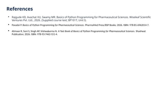 References
 Rajgude KD, Avachat VU, Swamy MR. Basics of Python Programming for Pharmaceutical Sciences. Wiseleaf Scientific
Ventures Pvt. Ltd., 2026. (Supplied course text; BP101T, Unit I).
 Pavadai P. Basics of Python Programming for Pharmaceutical Sciences. PharmaMed Press/BSP Books; 2026. ISBN: 978-81-6962014-7.
 Ahirwar R, Soni S, Singh AP, Vishwakarma N. A Text Book of Basics of Python Programming for Pharmaceutical Sciences. Shashwat
Publication; 2026. ISBN: 978-93-7462-551-4.
 