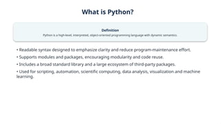What is Python?
Definition
Python is a high-level, interpreted, object-oriented programming language with dynamic semantics.
• Readable syntax designed to emphasize clarity and reduce program-maintenance effort.
• Supports modules and packages, encouraging modularity and code reuse.
• Includes a broad standard library and a large ecosystem of third-party packages.
• Used for scripting, automation, scientific computing, data analysis, visualization and machine
learning.
 