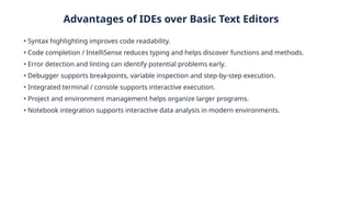 Advantages of IDEs over Basic Text Editors
• Syntax highlighting improves code readability.
• Code completion / IntelliSense reduces typing and helps discover functions and methods.
• Error detection and linting can identify potential problems early.
• Debugger supports breakpoints, variable inspection and step-by-step execution.
• Integrated terminal / console supports interactive execution.
• Project and environment management helps organize larger programs.
• Notebook integration supports interactive data analysis in modern environments.
 
