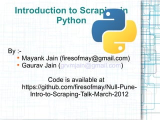 Introduction to Scraping in
            Python


By :-
   
        Mayank Jain (firesofmay@gmail.com)
   
        Gaurav Jain (grvmjain@gmail.com)

                   Code is available at
        https://github.com/firesofmay/Null-Pune-
           Intro-to-Scraping-Talk-March-2012
 