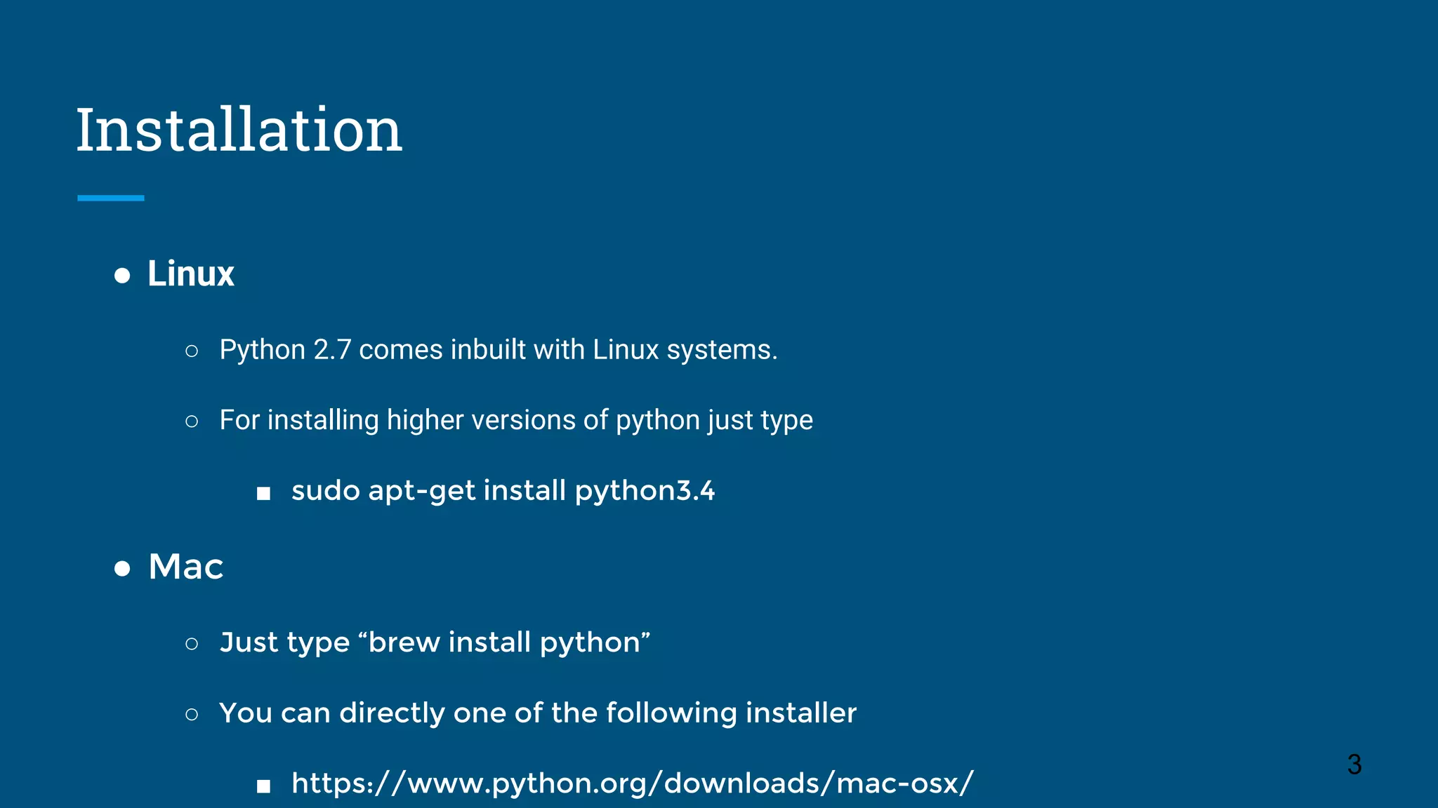 Installation
● Linux
○ Python 2.7 comes inbuilt with Linux systems.
○ For installing higher versions of python just type
■ sudo apt-get install python3.4
● Mac
○ Just type “brew install python”
○ You can directly one of the following installer
■ https://www.python.org/downloads/mac-osx/
3
 