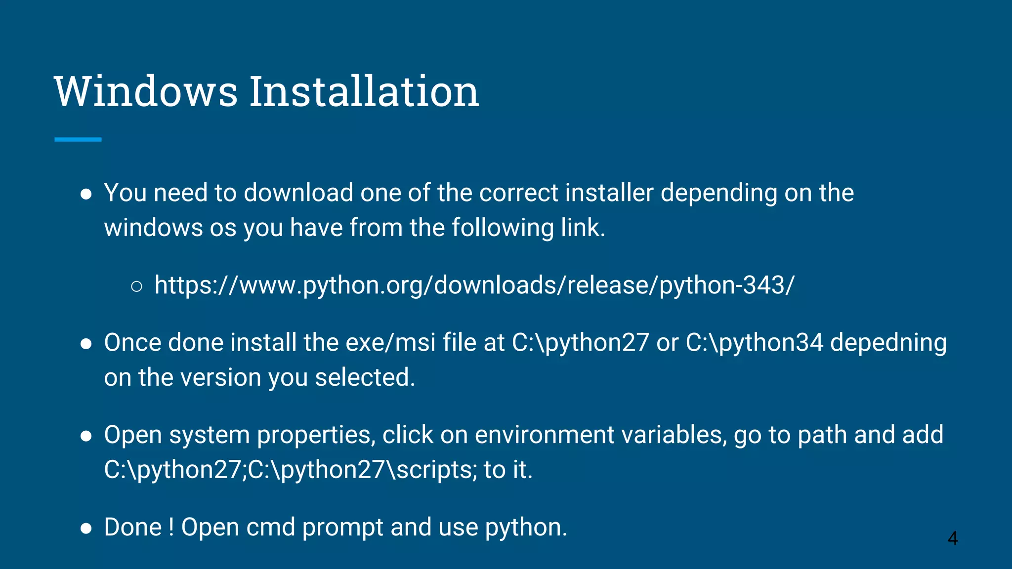 Windows Installation
● You need to download one of the correct installer depending on the
windows os you have from the following link.
○ https://www.python.org/downloads/release/python-343/
● Once done install the exe/msi file at C:python27 or C:python34 depedning
on the version you selected.
● Open system properties, click on environment variables, go to path and add
C:python27;C:python27scripts; to it.
● Done ! Open cmd prompt and use python. 4
 