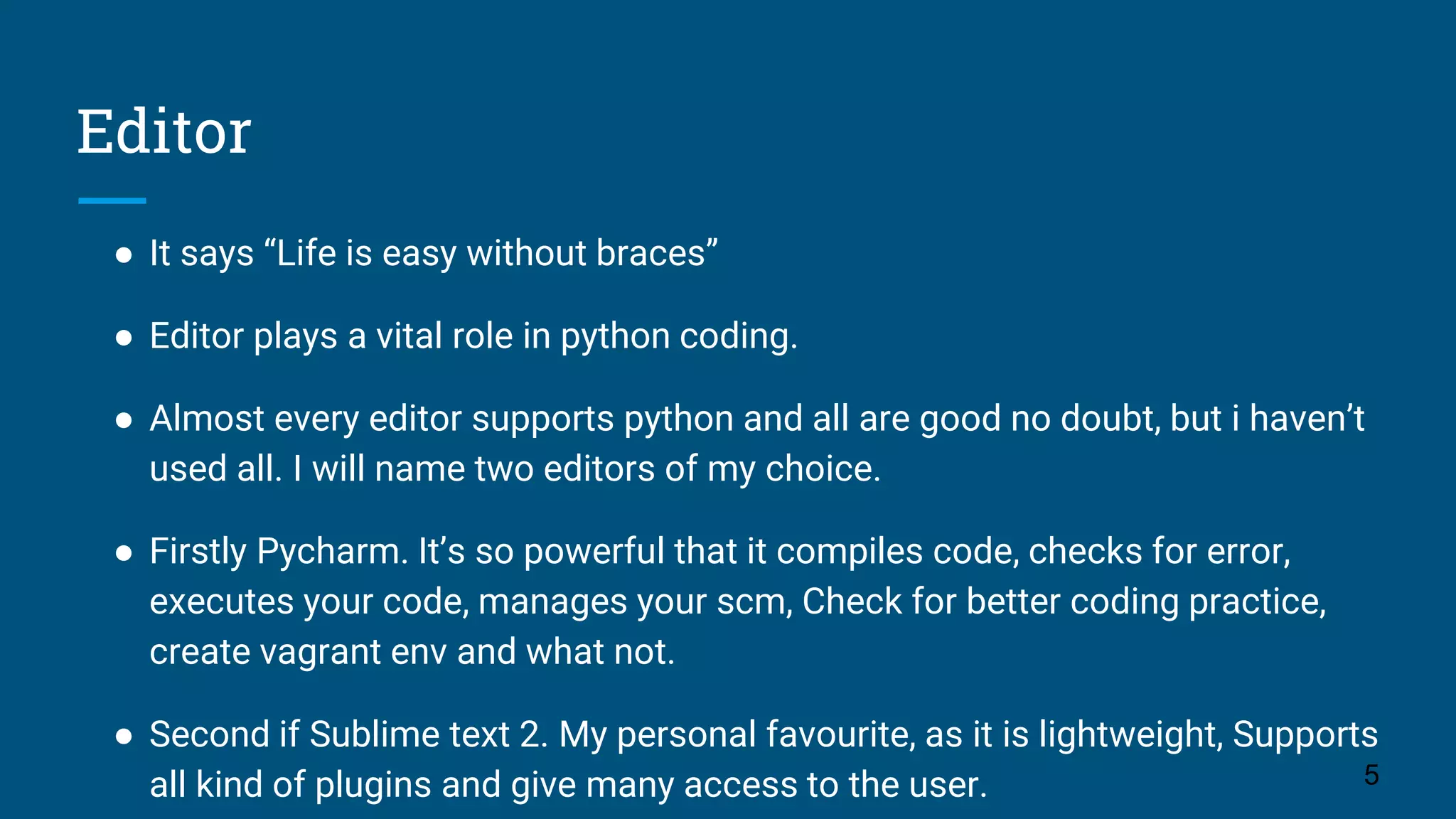 Editor
● It says “Life is easy without braces”
● Editor plays a vital role in python coding.
● Almost every editor supports python and all are good no doubt, but i haven’t
used all. I will name two editors of my choice.
● Firstly Pycharm. It’s so powerful that it compiles code, checks for error,
executes your code, manages your scm, Check for better coding practice,
create vagrant env and what not.
● Second if Sublime text 2. My personal favourite, as it is lightweight, Supports
all kind of plugins and give many access to the user. 5
 