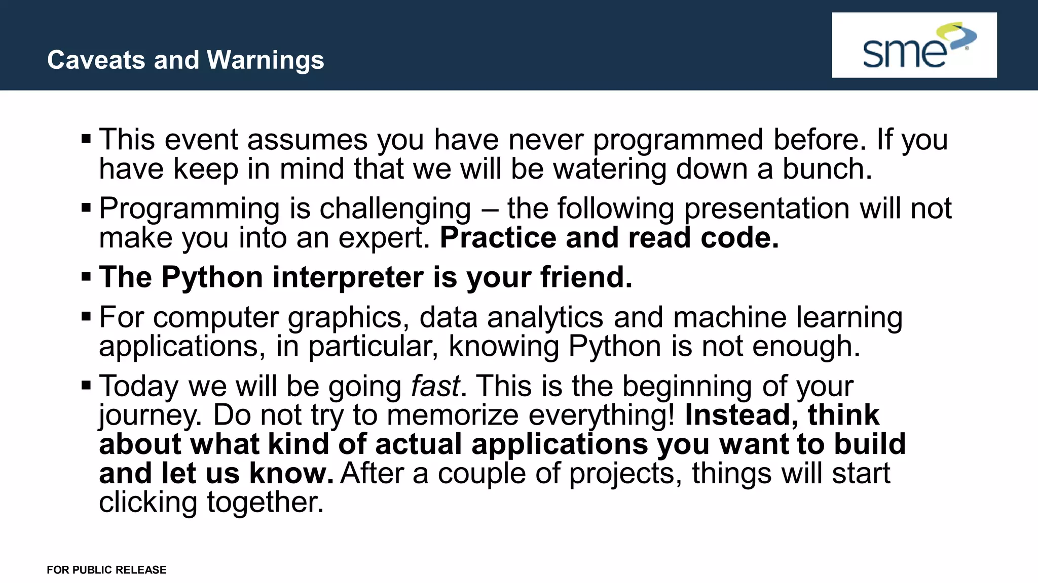 Caveats and Warnings FOR PUBLIC RELEASE ▪ This event assumes you have never programmed before. If you have keep in mind that we will be watering down a bunch. ▪ Programming is challenging – the following presentation will not make you into an expert. Practice and read code. ▪ The Python interpreter is your friend. ▪ For computer graphics, data analytics and machine learning applications, in particular, knowing Python is not enough. ▪ Today we will be going fast. This is the beginning of your journey. Do not try to memorize everything! Instead, think about what kind of actual applications you want to build and let us know. After a couple of projects, things will start clicking together. 