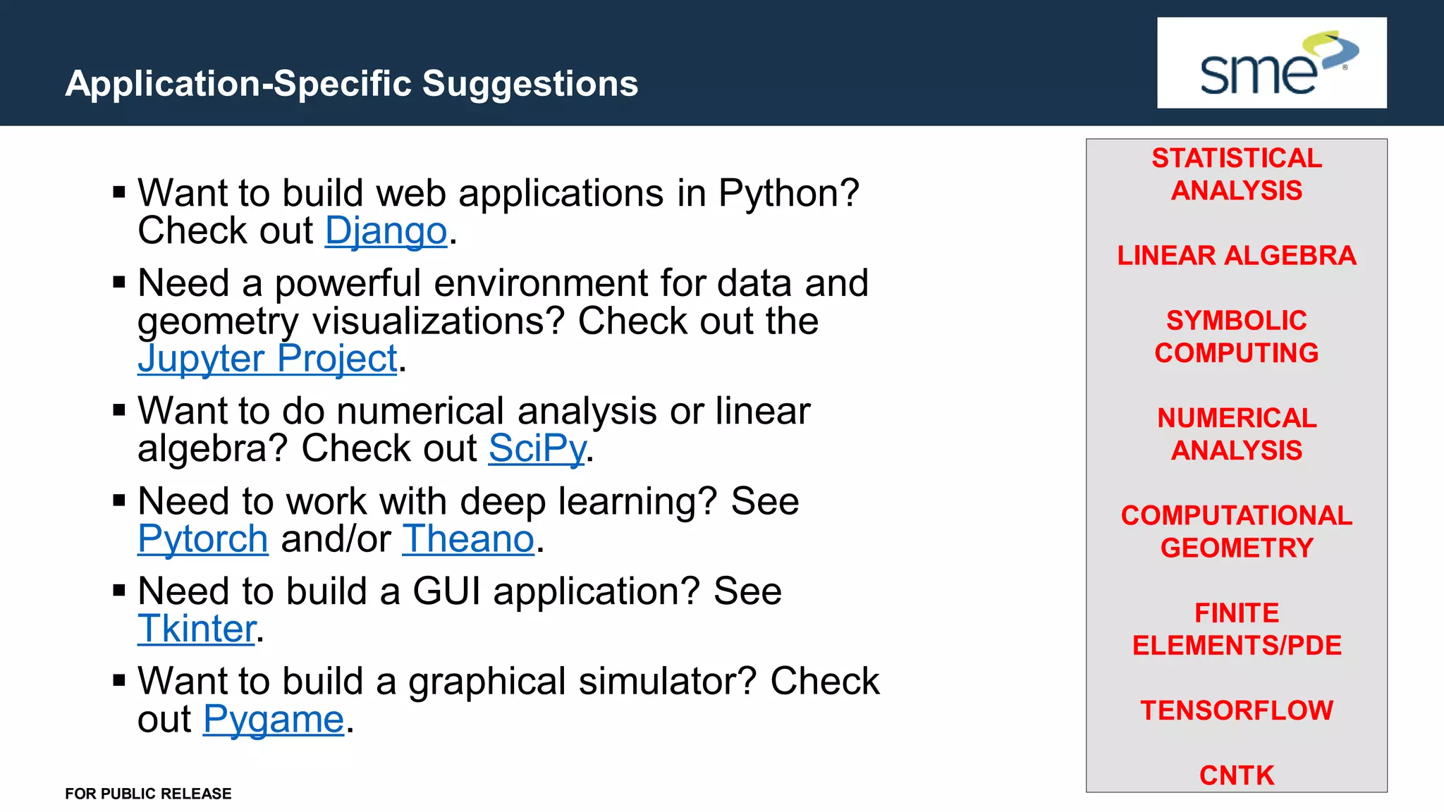 Application-Specific Suggestions FOR PUBLIC RELEASE ▪ Want to build web applications in Python? Check out Django. ▪ Need a powerful environment for data and geometry visualizations? Check out the Jupyter Project. ▪ Want to do numerical analysis or linear algebra? Check out SciPy. ▪ Need to work with deep learning? See Pytorch and/or Theano. ▪ Need to build a GUI application? See Tkinter. ▪ Want to build a graphical simulator? Check out Pygame. STATISTICAL ANALYSIS LINEAR ALGEBRA SYMBOLIC COMPUTING NUMERICAL ANALYSIS COMPUTATIONAL GEOMETRY FINITE ELEMENTS/PDE TENSORFLOW CNTK 
