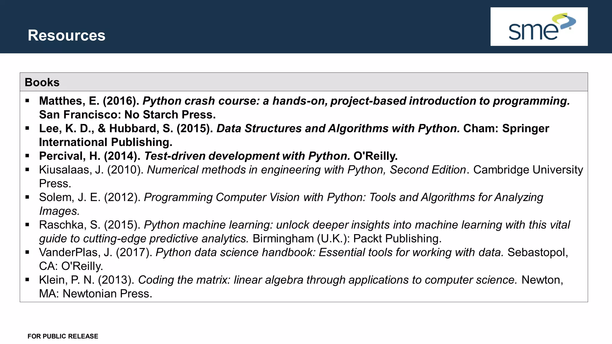 Resources FOR PUBLIC RELEASE Books ▪ Matthes, E. (2016). Python crash course: a hands-on, project-based introduction to programming. San Francisco: No Starch Press. ▪ Lee, K. D., & Hubbard, S. (2015). Data Structures and Algorithms with Python. Cham: Springer International Publishing. ▪ Percival, H. (2014). Test-driven development with Python. O'Reilly. ▪ Kiusalaas, J. (2010). Numerical methods in engineering with Python, Second Edition. Cambridge University Press. ▪ Solem, J. E. (2012). Programming Computer Vision with Python: Tools and Algorithms for Analyzing Images. ▪ Raschka, S. (2015). Python machine learning: unlock deeper insights into machine learning with this vital guide to cutting-edge predictive analytics. Birmingham (U.K.): Packt Publishing. ▪ VanderPlas, J. (2017). Python data science handbook: Essential tools for working with data. Sebastopol, CA: O'Reilly. ▪ Klein, P. N. (2013). Coding the matrix: linear algebra through applications to computer science. Newton, MA: Newtonian Press. 