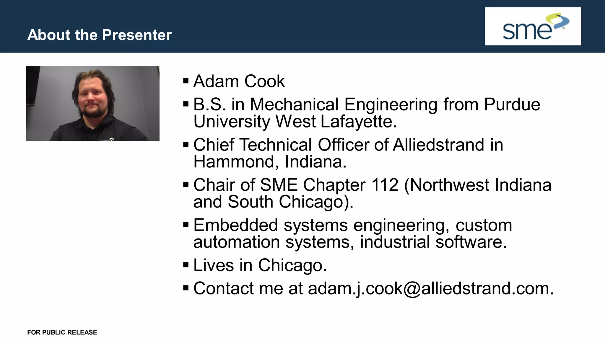About the Presenter FOR PUBLIC RELEASE ▪ Adam Cook ▪ B.S. in Mechanical Engineering from Purdue University West Lafayette. ▪ Chief Technical Officer of Alliedstrand in Hammond, Indiana. ▪ Chair of SME Chapter 112 (Northwest Indiana and South Chicago). ▪ Embedded systems engineering, custom automation systems, industrial software. ▪ Lives in Chicago. ▪ Contact me at adam.j.cook@alliedstrand.com. 