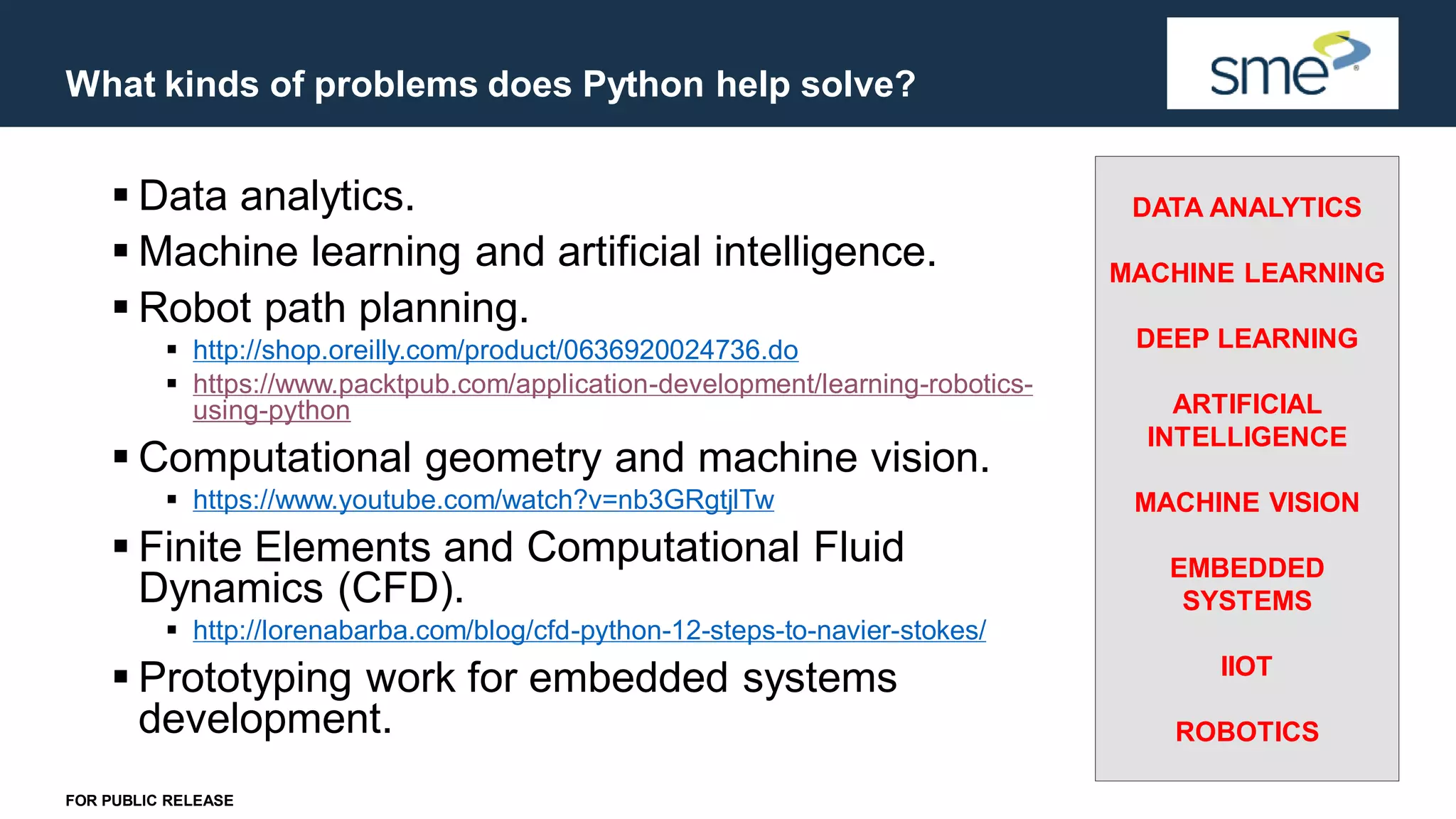 What kinds of problems does Python help solve? FOR PUBLIC RELEASE ▪ Data analytics. ▪ Machine learning and artificial intelligence. ▪ Robot path planning. ▪ http://shop.oreilly.com/product/0636920024736.do ▪ https://www.packtpub.com/application-development/learning-robotics- using-python ▪ Computational geometry and machine vision. ▪ https://www.youtube.com/watch?v=nb3GRgtjlTw ▪ Finite Elements and Computational Fluid Dynamics (CFD). ▪ http://lorenabarba.com/blog/cfd-python-12-steps-to-navier-stokes/ ▪ Prototyping work for embedded systems development. DATA ANALYTICS MACHINE LEARNING DEEP LEARNING ARTIFICIAL INTELLIGENCE MACHINE VISION EMBEDDED SYSTEMS IIOT ROBOTICS 