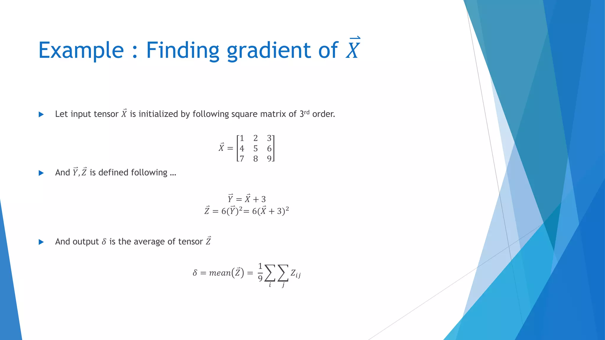 Example : Finding gradient of 𝑋
 Let input tensor 𝑋 is initialized by following square matrix of 3rd order.
𝑋 =
1 2 3
4 5 6
7 8 9
 And 𝑌, 𝑍 is defined following …
𝑌 = 𝑋 + 3
𝑍 = 6(𝑌)2
= 6( 𝑋 + 3)2
 And output 𝛿 is the average of tensor 𝑍
𝛿 = 𝑚𝑒𝑎𝑛 𝑍 =
1
9
𝑖 𝑗
𝑍𝑖𝑗
 