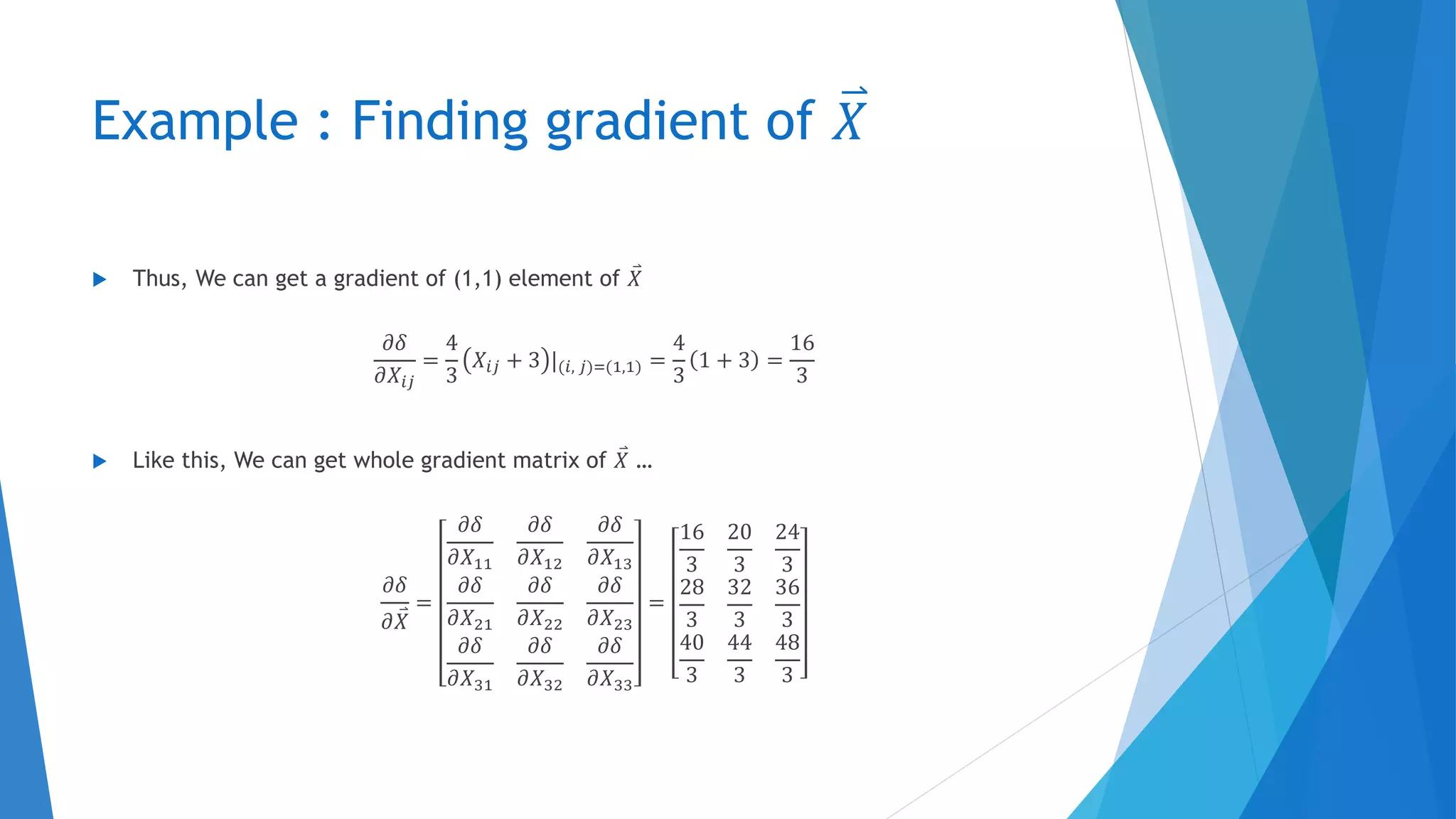 Example : Finding gradient of 𝑋
 Thus, We can get a gradient of (1,1) element of 𝑋
𝜕𝛿
𝜕𝑋𝑖𝑗
=
4
3
𝑋𝑖𝑗 + 3 |(𝑖, 𝑗)=(1,1) =
4
3
1 + 3 =
16
3
 Like this, We can get whole gradient matrix of 𝑋 …
𝜕𝛿
𝜕 𝑋
=
𝜕𝛿
𝜕𝑋11
𝜕𝛿
𝜕𝑋12
𝜕𝛿
𝜕𝑋13
𝜕𝛿
𝜕𝑋21
𝜕𝛿
𝜕𝑋22
𝜕𝛿
𝜕𝑋23
𝜕𝛿
𝜕𝑋31
𝜕𝛿
𝜕𝑋32
𝜕𝛿
𝜕𝑋33
=
16
3
20
3
24
3
28
3
32
3
36
3
40
3
44
3
48
3
 