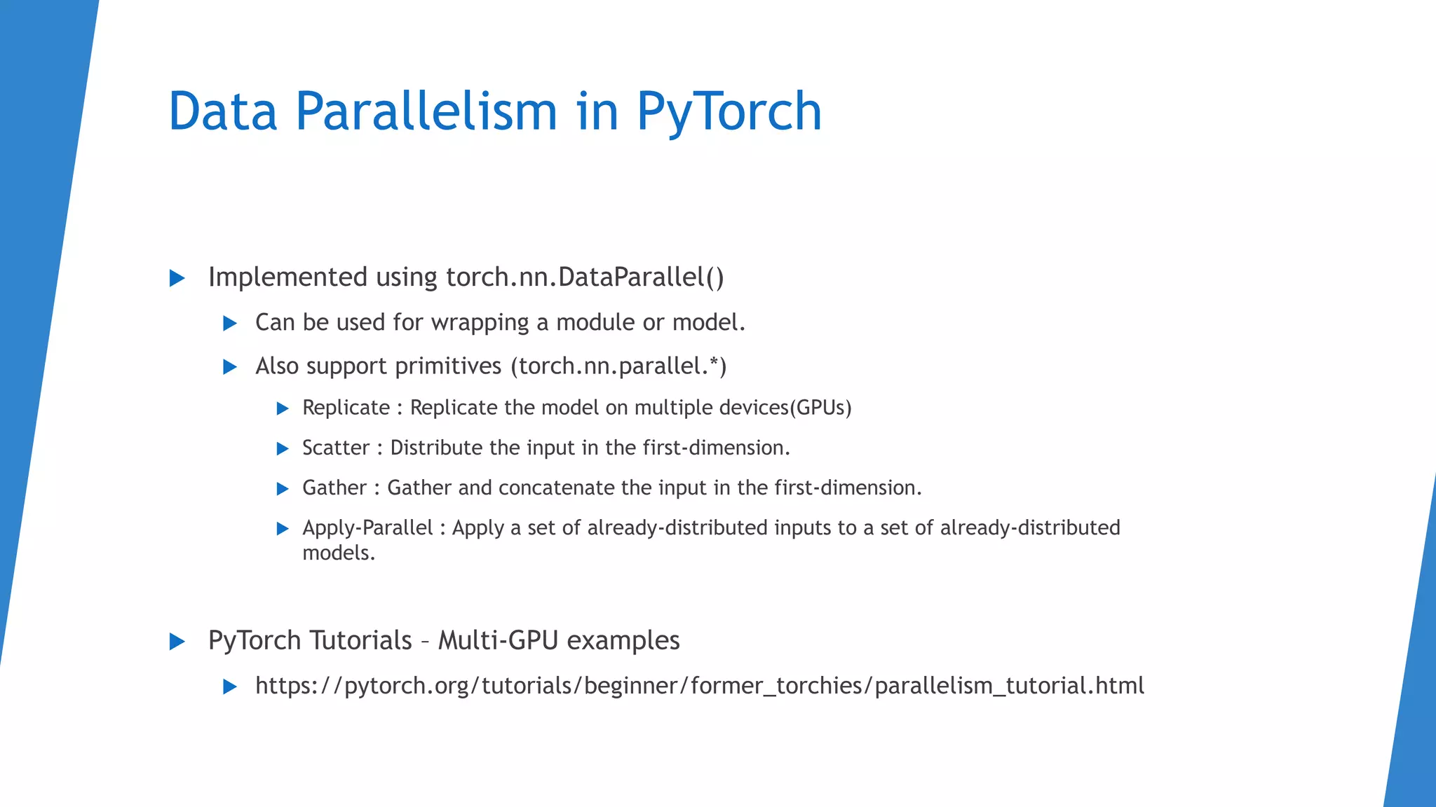 Data Parallelism in PyTorch
 Implemented using torch.nn.DataParallel()
 Can be used for wrapping a module or model.
 Also support primitives (torch.nn.parallel.*)
 Replicate : Replicate the model on multiple devices(GPUs)
 Scatter : Distribute the input in the first-dimension.
 Gather : Gather and concatenate the input in the first-dimension.
 Apply-Parallel : Apply a set of already-distributed inputs to a set of already-distributed
models.
 PyTorch Tutorials – Multi-GPU examples
 https://pytorch.org/tutorials/beginner/former_torchies/parallelism_tutorial.html
 