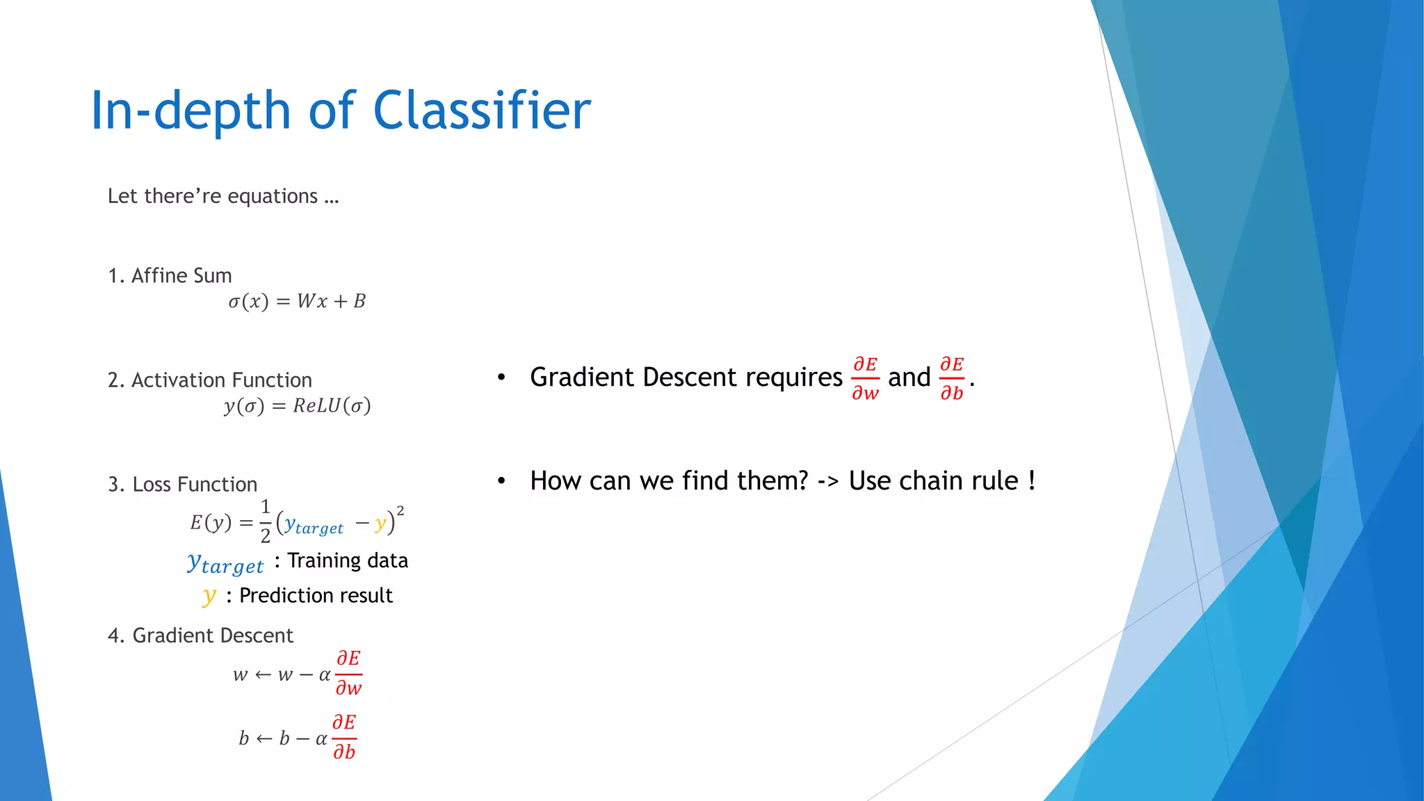 In-depth of Classifier
Let there’re equations …
1. Affine Sum
𝜎(𝑥) = 𝑊𝑥 + 𝐵
2. Activation Function
𝑦(𝜎) = 𝑅𝑒𝐿𝑈 𝜎
3. Loss Function
𝐸 𝑦 =
1
2
𝑦𝑡𝑎𝑟𝑔𝑒𝑡 − 𝑦
2
4. Gradient Descent
𝑤 ← 𝑤 − 𝛼
𝜕𝐸
𝜕𝑤
𝑏 ← 𝑏 − 𝛼
𝜕𝐸
𝜕𝑏
• Gradient Descent requires
𝜕𝐸
𝜕𝑤
and
𝜕𝐸
𝜕𝑏
.
• How can we find them? -> Use chain rule !
𝑦𝑡𝑎𝑟𝑔𝑒𝑡 : Training data
𝑦 : Prediction result
 