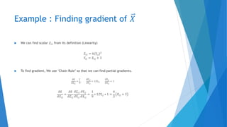 Example : Finding gradient of 𝑋
 We can find scalar 𝑍𝑖𝑗 from its definition (Linearity)
𝑍𝑖𝑗 = 6(𝑌𝑖𝑗)2
𝑌𝑖𝑗 = 𝑋𝑖𝑗 + 3
 To find gradient, We use ‘Chain Rule’ so that we can find partial gradients.
𝜕𝛿
𝜕𝑍𝑖𝑗
=
1
9
,
𝜕𝑍𝑖𝑗
𝜕𝑌𝑖𝑗
= 12𝑌𝑖𝑗,
𝜕𝑌𝑖𝑗
𝜕𝑋𝑖𝑗
= 1
𝜕𝛿
𝜕𝑋𝑖𝑗
=
𝜕𝛿
𝜕𝑍𝑖𝑗
𝜕𝑍𝑖𝑗
𝜕𝑌𝑖𝑗
𝜕𝑌𝑖𝑗
𝜕𝑋𝑖𝑗
=
1
9
∗ 12𝑌𝑖𝑗 ∗ 1 =
4
3
𝑋𝑖𝑗 + 3
 