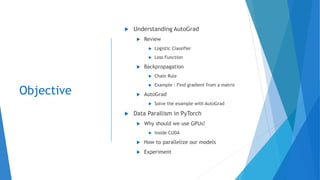 Objective
 Understanding AutoGrad
 Review
 Logistic Classifier
 Loss Function
 Backpropagation
 Chain Rule
 Example : Find gradient from a matrix
 AutoGrad
 Solve the example with AutoGrad
 Data Parallism in PyTorch
 Why should we use GPUs?
 Inside CUDA
 How to parallelize our models
 Experiment
 
