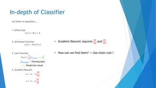 In-depth of Classifier
Let there’re equations …
1. Affine Sum
𝜎(𝑥) = 𝑊𝑥 + 𝐵
2. Activation Function
𝑦(𝜎) = 𝑅𝑒𝐿𝑈 𝜎
3. Loss Function
𝐸 𝑦 =
1
2
𝑦𝑡𝑎𝑟𝑔𝑒𝑡 − 𝑦
2
4. Gradient Descent
𝑤 ← 𝑤 − 𝛼
𝜕𝐸
𝜕𝑤
𝑏 ← 𝑏 − 𝛼
𝜕𝐸
𝜕𝑏
• Gradient Descent requires
𝜕𝐸
𝜕𝑤
and
𝜕𝐸
𝜕𝑏
.
• How can we find them? -> Use chain rule !
𝑦𝑡𝑎𝑟𝑔𝑒𝑡 : Training data
𝑦 : Prediction result
 
