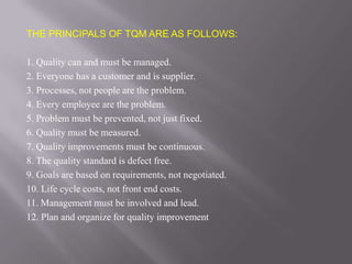 THE PRINCIPALS OF TQM ARE AS FOLLOWS:

1. Quality can and must be managed.
2. Everyone has a customer and is supplier.
3. Processes, not people are the problem.
4. Every employee are the problem.
5. Problem must be prevented, not just fixed.
6. Quality must be measured.
7. Quality improvements must be continuous.
8. The quality standard is defect free.
9. Goals are based on requirements, not negotiated.
10. Life cycle costs, not front end costs.
11. Management must be involved and lead.
12. Plan and organize for quality improvement
 