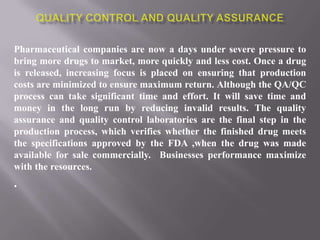 Pharmaceutical companies are now a days under severe pressure to
bring more drugs to market, more quickly and less cost. Once a drug
is released, increasing focus is placed on ensuring that production
costs are minimized to ensure maximum return. Although the QA/QC
process can take significant time and effort. It will save time and
money in the long run by reducing invalid results. The quality
assurance and quality control laboratories are the final step in the
production process, which verifies whether the finished drug meets
the specifications approved by the FDA ,when the drug was made
available for sale commercially. Businesses performance maximize
with the resources.
.
 