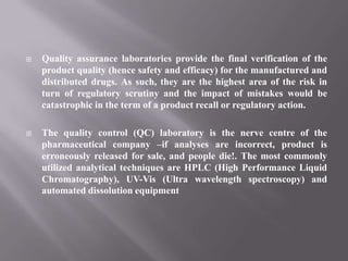    Quality assurance laboratories provide the final verification of the
    product quality (hence safety and efficacy) for the manufactured and
    distributed drugs. As such, they are the highest area of the risk in
    turn of regulatory scrutiny and the impact of mistakes would be
    catastrophic in the term of a product recall or regulatory action.

   The quality control (QC) laboratory is the nerve centre of the
    pharmaceutical company –if analyses are incorrect, product is
    erroneously released for sale, and people die!. The most commonly
    utilized analytical techniques are HPLC (High Performance Liquid
    Chromatography), UV-Vis (Ultra wavelength spectroscopy) and
    automated dissolution equipment
 