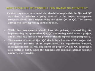 Controversy can arise around who should be responsible for QA and QC
     activities- i.e., whether a group external to the project management
     structure should have responsibility for either QA or QC. The correct
     answer will vary depending on the situation.

   While line management should have the primary responsibility for
    implementing the appropriate QA, QC and testing activities on a project,
    and external QA function can provide valuable expertise and perspective.
   The amount of external QA / QC should be a function of the project risk
    and process maturity of an organization. An organization matured,
    management and staff will implement the proper QA and QC approaches
    as a matter of habit. When this happens only minimal external guidance
    and review are needed.
 