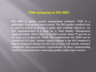 TQM compared to ISO 9001

ISO 9000 is quality system management standard. TQM is a
philosophy of perpetual improvement. The ISO quality standard sets
in places a system to develop a policy and verifiable objectives. An
ISO implementation is a basis for a Total Quality Management
implementation. Where there is an ISO system, about 75 percent of
the steps are in place for TQM. The requirements for TQM can be
considered ISO plus. Another aspects relating to the ISO standard is
that the proposed changes for the next revision will contain customer
satisfaction and measurement requirements. In short, implementing
TQM is being productive concerning quality rather than reactive.
 