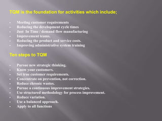 TQM is the foundation for activities which include;

   Meeting customer requirements
   Reducing the development cycle times
   Just In Time / demand flow manufacturing
   Improvement teams.
   Reducing the product and service costs.
   Improving administrative system training

Ten steps to TQM

   Pursue new strategic thinking.
   Know your customers.
   Set true customer requirements.
   Concentrate on prevention, not correction.
   Reduce chronic wastes.
   Pursue a continuous improvement strategies.
   Use structured methodology for process improvement.
   Reduce variation.
   Use a balanced approach.
   Apply to all functions
 