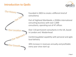 Introduction to Qedis Founded in 2003 to create a different kind of consultancy Part of Highland Worldwide, a $500m international consulting business with over 2,000 consultants, operating out of 47 offices Over 110 permanent consultants in the UK, based in London and  Maidenhead Combining global capability with personal and agile local delivery 30% increase in revenues annually and profitable every year since start up  | Page 1 