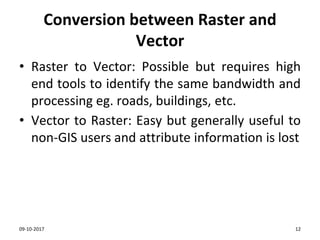 Conversion between Raster and
Vector
• Raster to Vector: Possible but requires high
end tools to identify the same bandwidth and
processing eg. roads, buildings, etc.
• Vector to Raster: Easy but generally useful to
non-GIS users and attribute information is lost
09-10-2017 12
 