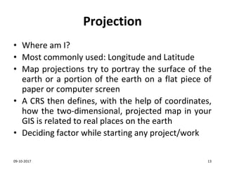 Projection
• Where am I?
• Most commonly used: Longitude and Latitude
• Map projections try to portray the surface of the
earth or a portion of the earth on a flat piece of
paper or computer screen
• A CRS then defines, with the help of coordinates,
how the two-dimensional, projected map in your
GIS is related to real places on the earth
• Deciding factor while starting any project/work
09-10-2017 13
 
