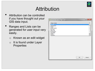 Attribution
• Attribution can be controlled
if you have thought out your
GIS data input.
• Ranges and Lists can be
generated for user input very
easily.
o Known as an edit widget
o It is found under Layer
Properties
 