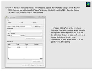 13. Click on the layer menu and create a new shapefile. Specify the CRS to be Georgia West - NAD83
(ftUS). Add one text attribute called "Name" and make it text with a width of 24. Save the file and
call it structures_point.shp in your data directory.
14. Toggle Editing "on" for the structures
Shapefile. Start adding points. Notice that after
each point is added it prompts you to fill out
the attributes. Be sure to label each point as a
House, Agriculture, Mobile Home,
Commercial, or Barn. Put in about 15 or 20
points. Save. Stop Editing
 