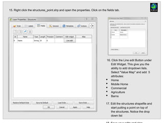 15. Right click the structures_point.shp and open the properties. Click on the fields tab.
16. Click the Line edit Button under
Edit Widget. This give you the
ability to add dropdown lists.
Select "Value Map" and add 5
attributes:
• Home
• Mobile Home
• Commercial
• Agriculture
• Barns
17. Edit the structures shapefile and
start putting a point on top of
the structures. Notice the drop
down list
 