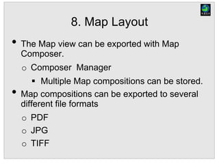 8. Map Layout
• The Map view can be exported with Map
Composer.
o Composer Manager
 Multiple Map compositions can be stored.
• Map compositions can be exported to several
different file formats
o PDF
o JPG
o TIFF
 