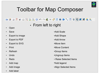 Toolbar for Map Composer
• Open
• Save
• Export to image
• Export to PDF
• Export to SVG
• Print
• Refresh
• Undo
• Redo
• Add map
• Add image
• Add label
• From left to right
•Add Scale
•Add Shape
•Add Arrow
•Move Item
•Move Content
•Group Items
•Ungroup Items
• Raise Selected Items
•Add legend
•Align Selected Items
 