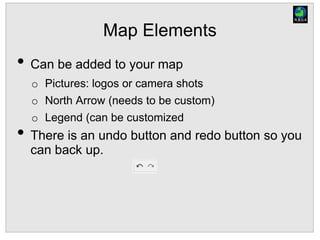 Map Elements
• Can be added to your map
o Pictures: logos or camera shots
o North Arrow (needs to be custom)
o Legend (can be customized
• There is an undo button and redo button so you
can back up.
 
