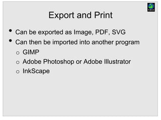 Export and Print
• Can be exported as Image, PDF, SVG
• Can then be imported into another program
o GIMP
o Adobe Photoshop or Adobe Illustrator
o InkScape
 