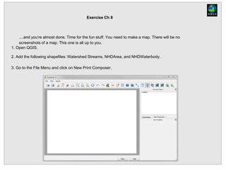 Exercise Ch 8
....and you're almost done. Time for the fun stuff. You need to make a map. There will be no
screenshots of a map. This one is all up to you.
1. Open QGIS.
2. Add the following shapefiles: Watershed Streams, NHDArea, and NHDWaterbody.
3. Go to the File Menu and click on New Print Composer.
 