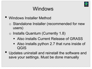 Windows
• Windows Installer Method
o Standalone Installer (recommended for new
users)
o Installs Quantum (Currently 1.8)
 Also installs Current Release of GRASS
 Also installs python 2.7 that runs inside of
QGIS
• Updates uninstall and reinstall the software and
save your settings. Must be done manually
 