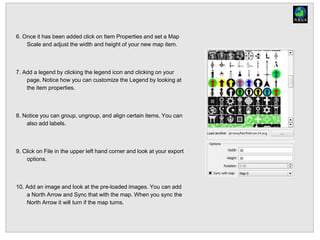 6. Once it has been added click on Item Properties and set a Map
Scale and adjust the width and height of your new map item.
7. Add a legend by clicking the legend icon and clicking on your
page. Notice how you can customize the Legend by looking at
the item properties.
8. Notice you can group, ungroup, and align certain items. You can
also add labels.
9. Click on File in the upper left hand corner and look at your export
options.
10. Add an image and look at the pre-loaded images. You can add
a North Arrow and Sync that with the map. When you sync the
North Arrow it will turn if the map turns.
 