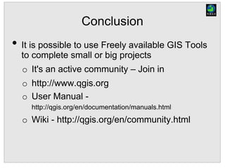 Conclusion
• It is possible to use Freely available GIS Tools
to complete small or big projects
o It's an active community – Join in
o http://www.qgis.org
o User Manual -
http://qgis.org/en/documentation/manuals.html
o Wiki - http://qgis.org/en/community.html
 