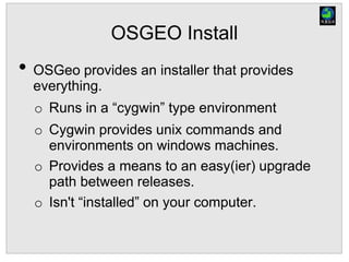 OSGEO Install
• OSGeo provides an installer that provides
everything.
o Runs in a “cygwin” type environment
o Cygwin provides unix commands and
environments on windows machines.
o Provides a means to an easy(ier) upgrade
path between releases.
o Isn't “installed” on your computer.
 
