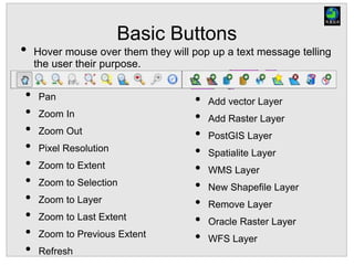 Basic Buttons
• Hover mouse over them they will pop up a text message telling
the user their purpose.
• Add vector Layer
• Add Raster Layer
• PostGIS Layer
• Spatialite Layer
• WMS Layer
• New Shapefile Layer
• Remove Layer
• Oracle Raster Layer
• WFS Layer
• Pan
• Zoom In
• Zoom Out
• Pixel Resolution
• Zoom to Extent
• Zoom to Selection
• Zoom to Layer
• Zoom to Last Extent
• Zoom to Previous Extent
• Refresh
 