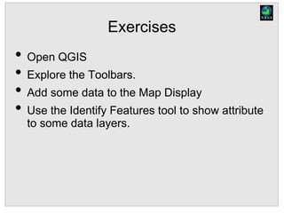 Exercises
• Open QGIS
• Explore the Toolbars.
• Add some data to the Map Display
• Use the Identify Features tool to show attribute
to some data layers.
 