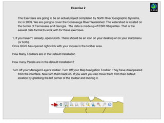 Exercise 2
The Exercises are going to be an actual project completed by North River Geographic Systems,
Inc in 2009. We are going to cover the Conasauga River Watershed. The watershed is located on
the border of Tennessee and Georgia. The data is made up of ESRI Shapefiles. That is the
easiest data format to work with for these exercises.
1. If you haven't already, open QGIS. There should be an icon on your desktop or on your start menu
(or both).
Once QGIS has opened right click with your mouse in the toolbar area.
How Many Toolbars are in the Default Installation
How many Panels are in the default Installation?
Turn off your Managed Layers toolbar. Turn Off your Map Navigation Toolbar. They have disappeared
from the interface. Now turn them back on. If you want you can move them from their default
location by grabbing the left corner of the toolbar and moving it.
 