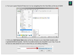 2. Turn your Layers Panel off. Now turn it on by navigating from the View Menu at the top of QGIS
3. Click your Add Vector Data button at the top. Browse to your data folder located under
c:gisdataQGIStrainingdata . Add the CountyBoundaries.shp shapefile to your map. If you do
not see any data please be sure to check that you are adding shapefiles.
 