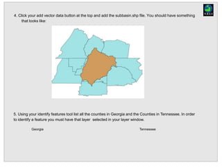 4. Click your add vector data button at the top and add the subbasin.shp file. You should have something
that looks like:
5. Using your identify features tool list all the counties in Georgia and the Counties in Tennessee. In order
to identify a feature you must have that layer selected in your layer window.
Georgia Tennessee
 