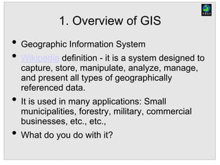 1. Overview of GIS
• Geographic Information System
• Wikipedia definition - it is a system designed to
capture, store, manipulate, analyze, manage,
and present all types of geographically
referenced data.
• It is used in many applications: Small
municipalities, forestry, military, commercial
businesses, etc., etc.,
• What do you do with it?
 