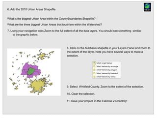 8. Click on the Subbasin shapefile in your Layers Panel and zoom to
the extent of that layer. Note you have several ways to make a
selection.
9. Select Whitfield County. Zoom to the extent of the selection.
10. Clear the selection.
11. Save your project in the Exercise 2 Directory!
6. Add the 2010 Urban Areas Shapefile.
What is the biggest Urban Area within the CountyBoundaries Shapefile?
What are the three biggest Urban Areas that touch/are within the Watershed?
7. Using your navigation tools Zoom to the full extent of all the data layers. You should see something similiar
to the graphic below.
 
