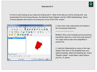 Exercise Ch 3
It's time to start looking at your data and working with it.. Most of the data you will be working with was
downloaded from the Census Bureau, the National Hydro Dataset, and the USDA DataGateway. Some
of these datasets were built by me during the course of the CRA project.
1. Add the Watershed.shp file to the Map Display.
2. How many main watersheds are located in
the Conasauga Watershed.
___________________
BONUS: Why is the Coahulla (pronounced Koa-
hull-ahhhh) split into a north and south section?
You might need to add more shapefiles to
answer this.
3. Label the Watersheds by name on the map
display. Rick click on the shapefile layer and
select properties. Select the labeling tab. Check
"Display Labels". Under Basic Label Options
pick Hu_10_Name
 