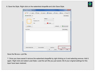 6. Save the Style. Right click on the watershed shapefile and click Save Style.
Save the file as a .qml file.
7. Once you have saved it remove the watershed shapefile by right clicking on it and selecting remove. Add it
again. Right click and select Load Style. Load the qml file you just saved. All of your original settings for this
layer have been restored.
 